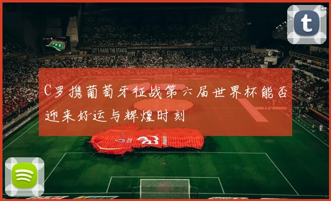 C罗携葡萄牙征战第六届世界杯能否迎来好运与辉煌时刻