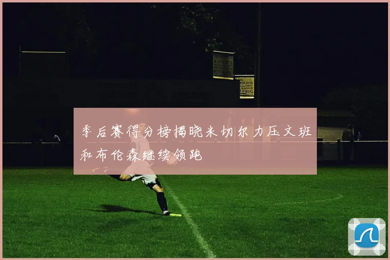 季后赛得分榜揭晓米切尔力压文班和布伦森继续领跑