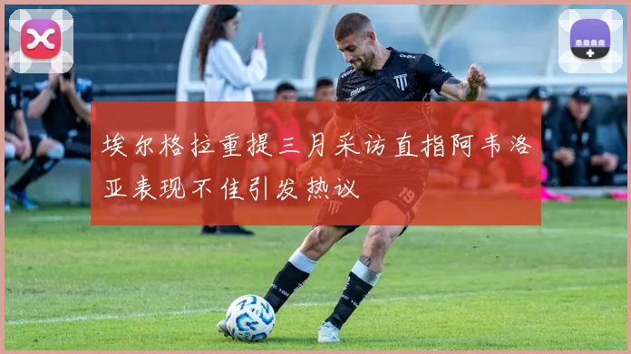 埃尔格拉重提三月采访直指阿韦洛亚表现不佳引发热议