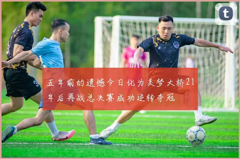 五年前的遗憾今日化为美梦大桥21年后再战总决赛成功逆转夺冠