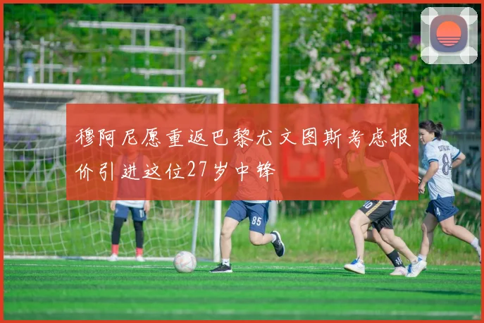 穆阿尼愿重返巴黎尤文图斯考虑报价引进这位27岁中锋