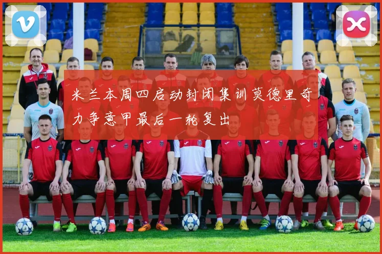 米兰本周四启动封闭集训莫德里奇力争意甲最后一轮复出