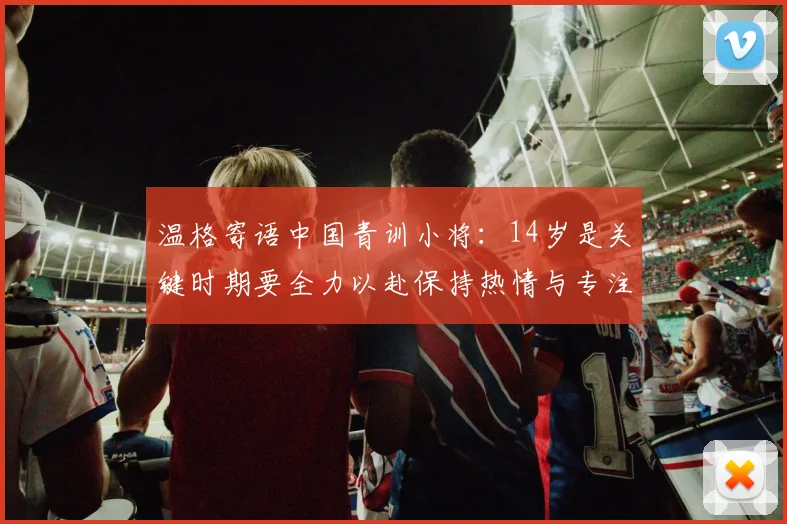 温格寄语中国青训小将：14岁是关键时期要全力以赴保持热情与专注