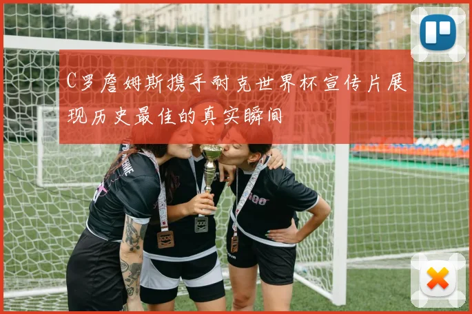 C罗詹姆斯携手耐克世界杯宣传片展现历史最佳的真实瞬间