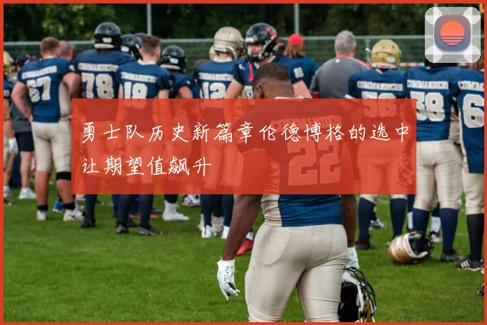 勇士队历史新篇章伦德博格的选中让期望值飙升