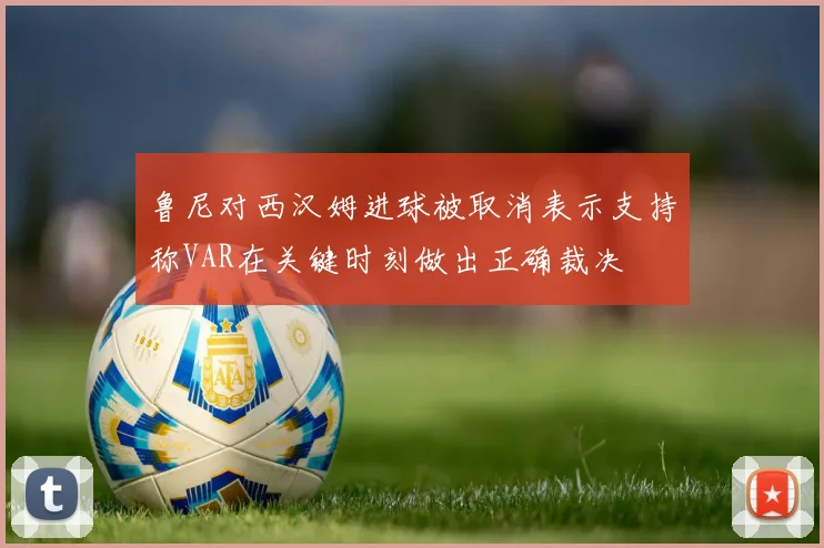 鲁尼对西汉姆进球被取消表示支持称VAR在关键时刻做出正确裁决