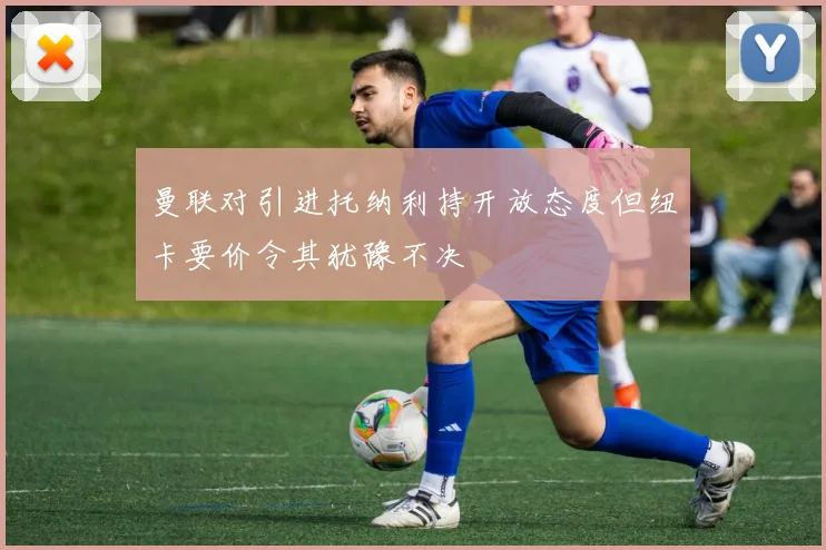 曼联对引进托纳利持开放态度但纽卡要价令其犹豫不决