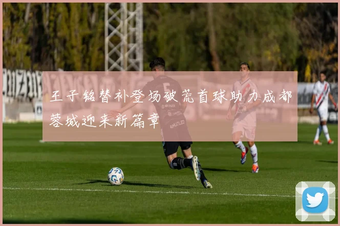 王子铭替补登场破荒首球助力成都蓉城迎来新篇章