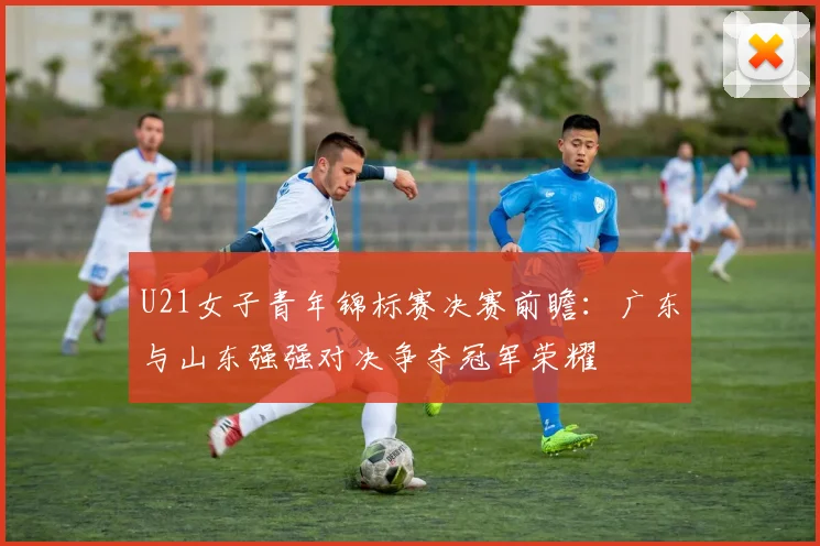 U21女子青年锦标赛决赛前瞻：广东与山东强强对决争夺冠军荣耀