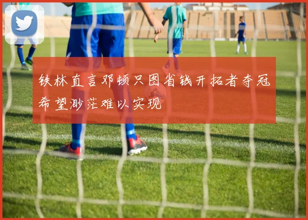 铁林直言邓顿只图省钱开拓者夺冠希望渺茫难以实现