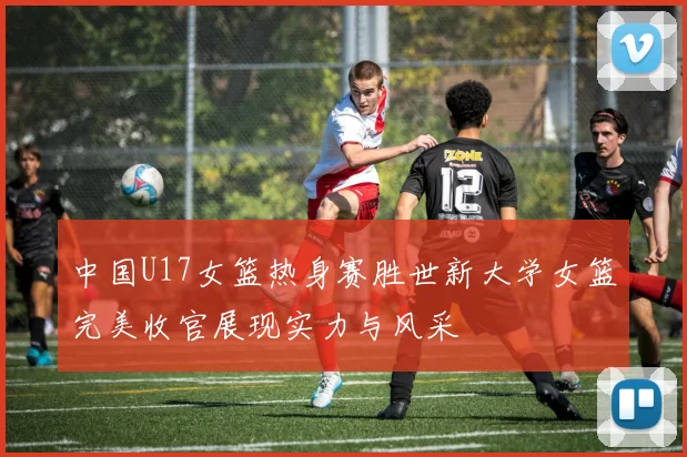 中国U17女篮热身赛胜世新大学女篮完美收官展现实力与风采