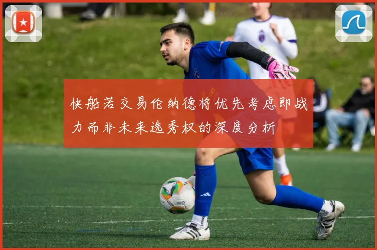 快船若交易伦纳德将优先考虑即战力而非未来选秀权的深度分析