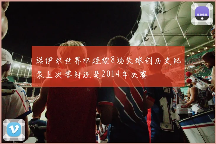 诺伊尔世界杯连续8场失球创历史纪录上次零封还是2014年决赛