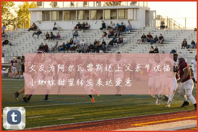 女友为阿尔瓦雷斯送上父亲节祝福小蜘蛛甜蜜转发表达爱意