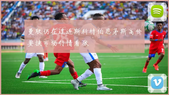 曼联仍在追逐斯科特伯恩茅斯高价要挟市场行情看涨