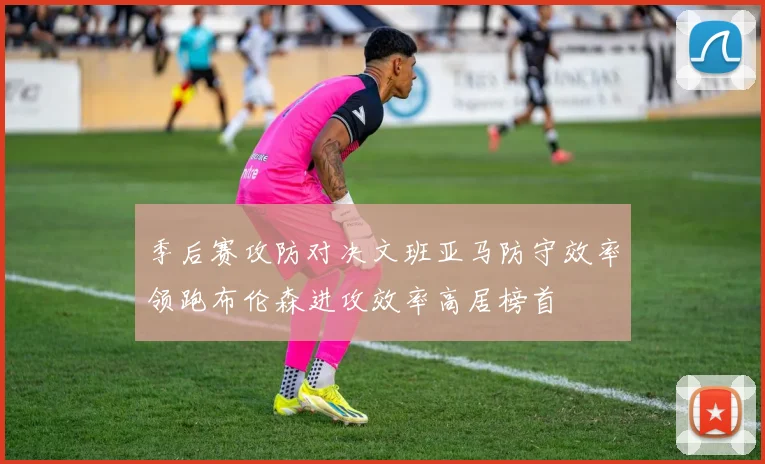 季后赛攻防对决文班亚马防守效率领跑布伦森进攻效率高居榜首