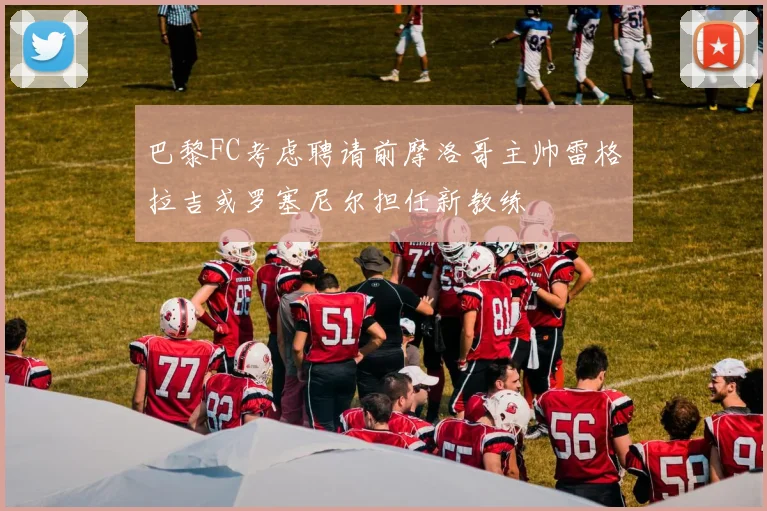 巴黎FC考虑聘请前摩洛哥主帅雷格拉吉或罗塞尼尔担任新教练