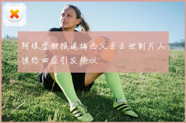 阿媒虚假报道梅西父亲去世制片人愤怒回应引发热议