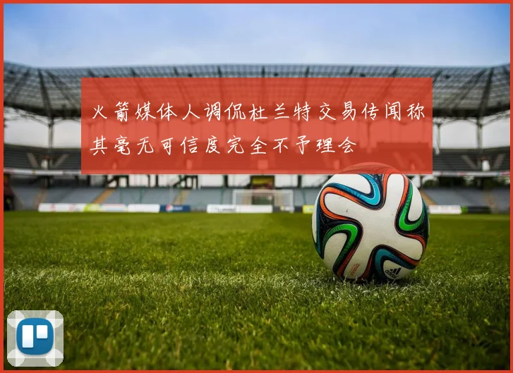 火箭媒体人调侃杜兰特交易传闻称其毫无可信度完全不予理会