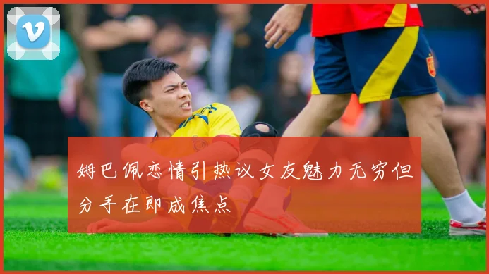 姆巴佩恋情引热议女友魅力无穷但分手在即成焦点