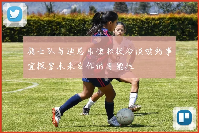 骑士队与迪恩韦德积极洽谈续约事宜探索未来合作的可能性